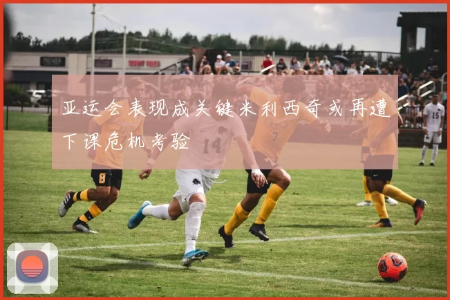 亚运会表现成关键米利西奇或再遭下课危机考验