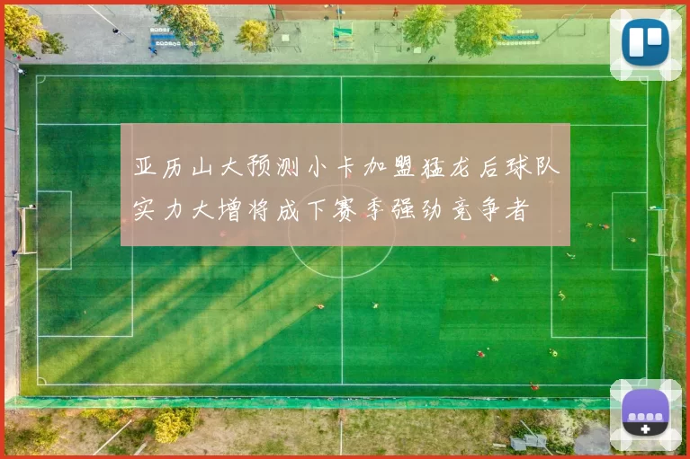 亚历山大预测小卡加盟猛龙后球队实力大增将成下赛季强劲竞争者