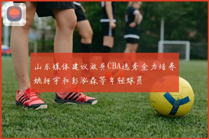 山东媒体建议放弃CBA选秀全力培养姚柯宇和彭泓森等年轻球员